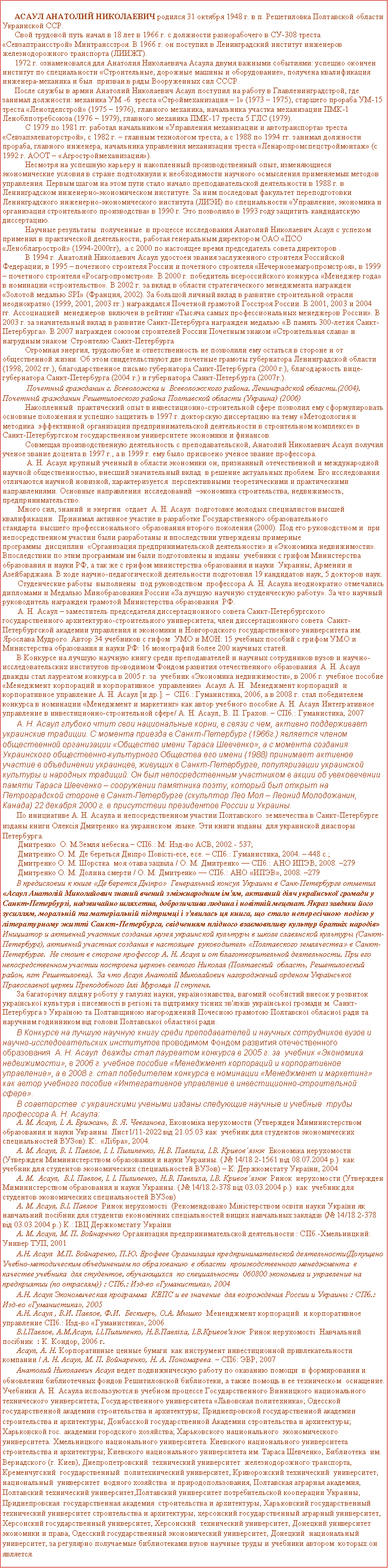 Подпись: Асаул Анатолий Николаевич родился 31 октября 1948 г. в п. Решетиловка Полтавской области Украинской ССР.Свой трудовой путь начал в 18 лет в 1966 г. с должности разнорабочего в СУ-308 треста «Севзаптрансстрой» Минтрансстроя. В 1966 г. он поступил в Ленинградский институт инженеров железнодорожного транспорта (ЛИИЖТ).1972 г. ознаменовался для Анатолия Николаевича Асаула двумя важными событиями: успешно окончен институт по специальности «Строительные, дорожные машины и оборудование», получена квалификация инженера-механика и был  призван в ряды Вооруженных сил СССР. После службы в армии Анатолий Николаевич Асаул поступил на работу в Главленинградстрой, где занимал должности: механика УМ -6  треста «Строймеханизация – 1» (1973 – 1975), старшего прораба УМ-15 треста «Ленотделстрой» (1975 – 1976), главного механика, начальника участка механизации ПМК-1 Леноблпотребсоюза (1976 – 1979), главного механика ПМК-17 треста 5 ГЛС (1979). С 1979 по 1981 гг. работал начальником «Управления механизации и автотранспорта» треста «Севзапэлеваторстрой», с 1982 г. – главным технологом треста; а с 1988 по 1994 гг. занимал должности прораба, главного инженера, начальника управления механизации треста «Ленаропромспецстроймонтаж» (с 1992 г. АООТ – «Агростроймеханизация»).Несмотря на успешную карьеру и накопленный производственный опыт, изменяющиеся  экономические условия в стране подтолкнули к необходимости научного осмысления применяемых методов управления. Первым шагом на этом пути стало начало преподавательской деятельности в 1988 г. в Ленинградском инженерно-экономическом институте. За ним последовал факультет переподготовки Ленинградского инженерно-экономического института (ЛИЭИ) по специальности «Управление, экономика и организация строительного производства» в 1990 г. Это позволило в 1993 году защитить кандидатскую диссертацию.Научные результаты  полученные  в процессе исследования Анатолий Николаевич Асаул с успехом применил в практической деятельности, работая генеральным директором ОАО «ПСО «Леноблагрострой» (1994-2000гг),  а с 2000 по настоящее время председатель совета директоров . В 1994 г. Анатолий Николаевич Асаул удостоен звания заслуженного строителя Российской Федерации; в 1995 – почетного строителя России и почетного строителя «Нечерноземагропромстроя», в 1999 – почетного строителя «Росагропромстроя». В 2000 г. победитель всероссийского конкурса «Менеджер года» в номинации «строительство». В 2002 г. за вклад в области стратегического менеджмента награжден «Золотой медалью SPI» (Франция, 2002). За большой личный вклад в развитие строительной отрасли неоднократно (1999, 2001, 2003 гг.) награждался Почетной грамотой Госстроя России. В 2001, 2003 и 2004 гг.&nbsp;Ассоциацией&nbsp; менеджеров&nbsp; включен в рейтинг «Тысяча самых профессиональных менеджеров России». В 2003 г. за значительный вклад в развитие Санкт-Петербурга награжден медалью «В память 300-летия Санкт-Петербурга». В 2007 награжден союзом строителей России Почетным знаком «Строительная слава» и нагрудным знаком  Строителю Санкт-Петербурга Огромная энергия, трудолюбие и ответственность не позволили ему остаться в стороне и от общественной жизни. Об этом свидетельствуют две почетные грамоты губернатора Ленинградской области (1998, 2002 гг.), благодарственное письмо губернатора&nbsp;Санкт-Петербурга (2000 г.), благодарность вице-губернатора Санкт-Петербурга (2004 г.) и губернатора Санкт-Петербурга (2007г.). Почетный гражданин г. Всеволожска и  Всеволожского района. Ленинградской области.(2004). Почетный гражданин Решетиловского района Полтавской области (Украина) (2006)Накопленный  практический опыт в инвестиционно-строительной сфере позволил ему сформулировать основные положения и успешно защитить в 1997 г. докторскую диссертацию на тему «Методология и методика&nbsp; эффективной организации предпринимательской деятельности в строительном комплексе» в Санкт-Петербургском государственном университете экономики и финансов. Совмещая производственную деятельность с преподавательской, Анатолий Николаевич Асаул получил ученое звание доцента в 1997 г., а в 1999 г. ему было присвоено ученое звание профессора.А. Н. Асаул крупный ученный в области экономики он, признанный отечественной и международной научной общественностью, внесший значительный вклад  в решение актуальных проблем. Его исследования отличаются научной новизной, характеризуется  перспективными теоретическими и практическими  направлениями. Основные направления  исследований  –экономика строительства, недвижимость, предпринимательство.Много сил, знаний  и энергии  отдает  А. Н. Асаул  подготовке молодых специалистов высшей квалификации.  Принимал активное участие в разработке Государственного образовательного стандарта&nbsp; высшего профессионального образования второго поколения (2000). Под его руководством и&nbsp; при непосредственном участии были разработаны и впоследствии утверждены примерные программы&nbsp; дисциплин&nbsp; «Организация предпринимательской деятельности» и «Экономика недвижимости». Впоследствии по этим программам им были подготовлены и изданы&nbsp; учебники с грифом Министерства образования и науки РФ, а так же с грифом министерства образования и науки&nbsp; Украины, Армении и Азейбарджана. В ходе научно-педагогической деятельности подготовил 19 кандидатов наук, 5 докторов наук.Студенческие работы  выполнены  под руководством  профессора А. Н. Асаула неоднократно отмечались дипломами и Медалью Минобразования России «За лучшую научную студенческую работу». За что научный руководитель награжден грамотой Министерства образования  РФ.  А. Н. Асаул – заместитель председателя диссертационного совета Санкт-Петербургского государственного архитектурно-строительного университета; член диссертационного совета  Санкт-Петербургской академии управления и экономики и Новгородского государственного университета им. Ярослава Мудрого. Автор 34 учебников с гифом  УМО и МОН: 15 учебных пособий с грифом УМО и Министерства образования и науки РФ: 16 монографий более 200 научных статей. В Конкурсе на лучшую научную книгу среди преподавателей и научных сотрудников вузов и научно-исследовательских институтов проводимом Фондом развития отечественного образования  А. Н. Асаул  дважды стал лауреатом конкурса в 2005 г. за  учебник «Экономика недвижимости», в 2006 г. учебное пособие «Менеджмент корпораций и корпоративное  управление»  Асаул А. Н.  Менеджмент корпораций  и корпоративное управление А. Н. Асаул [и др.]. –  СПб.: Гуманистика, 2006, а в 2008 г. стал победителем конкурса в номинации «Менеджмент и маркетинг» как автор учебного пособие А. Н. Асаул Интегративное управление в инвестиционно-строительной сфере/ А. Н. Асаул, В. П. Грахов. – СПб.: Гуманистика, 2007А. Н. Асаул глубоко чтит свои национальные корни, в связи с чем, активно поддерживает украинские традиции. С момента приезда в Санкт-Петербург (1966г.) является членом общественной организации «Общество имени Тараса Шевченко», а с момента создания Украинского общественно-культурного Общества его имени (1988) принимает активное участие в объединении украинцев, живущих в Санкт-Петербурге, популяризации украинской культуры и народных традиций. Он был непосредственным участником в акции об увековечении памяти Тараса Шевченко – сооружении памятника поэту, который был открыт на Петроградской стороне в Санкт-Петербурге (скульптор Лео Мол – Леонид Молодожанин, Канада) 22 декабря 2000 г. в присутствии президентов России и Украины. По инициативе А. Н. Асаула и непосредственном участии Полтавского  землечества в Санкт-Петербурге изданы книги Олексiя Дмитренко на украинском  языке. Эти книги изданы  для украинской диаспоры Петербурга.Дмитренко  О. М.Земля небесна.– СПб.: М: Изд-во АСВ, 2002.- 537; Дмитренко О. М. Де береться Дніпро Повісті-есе, есе. – СПб.: Гуманистика, 2004. – 448 с.; Дмитренко О. М. Шорстка  моя отава зацвiлa / О. М. Дмитренко — СПб.: АНО ИПЭВ, 2008. –279Дмитренко О. М. Долина смерти / О. М. Дмитренко — СПб.: АНО «ИПЭВ», 2008. –279В предисловии к книге «Де берется Днiпро»  Генеральный консул Украины в Санк-Петербурге отметил «Асаул Анатолій Миколайович знаний вчений з міжнародним ім'ям, активний діяч української громади у Санкт-Петербурзі, надзвичайно шляхетна, доброзичлива людина і новітній меценат. Якраз завдяки його зусиллям, моральній та матеріальній підтримці і з'явилась ця книга, що стало непересічною подією у літературному житті Санкт-Петербурга, свідченням плідного взаємовпливу культур братніх народів»  Инициатор и активный участник создания музея украинской культуры в школе славянской культуры (Санкт-Петербург), активный участник создания в настоящее  руководитель «Полтавского землячества» в Санкт-Петербурге.  Не стоит в стороне профессор А. Н. Асаул и от благотворительной деятельности. При его непосредственном участии построена церковь святого Николая (Полтавский  область, Решетиловский район, пгт Решетиловка).  За что Асаул Анатолiй Миколайович нагороджений орденом Укра&iuml;нсько&iuml; Православно&iuml; церкви Преподобного Iллi Муромця II ступеня.  За багаторічну плідну роботу у галузях науки, українознавства, вагомий особистий внесок у розвиток української культури і писемності в регіоні та підтримку тісних зв'язків української громади м. Санкт-Петербурга з Україною та Полтавщиною нагороджений Почесною грамотою Полтавскої обласної ради та наручним годинником вiд голови Полтавської областної ради.В Конкурсе на лучшую научную книгу среди преподавателей и научных сотрудников вузов и научно-исследовательских институтов проводимом Фондом развития отечественного образования  А. Н. Асаул  дважды стал лауреатом конкурса в 2005 г. за  учебник «Экономика недвижимости», в 2006 г. учебное пособие «Менеджмент корпораций и корпоративное  управление», а в 2008 г. стал победителем конкурса в номинации «Менеджмент и маркетинг»  как автор учебного пособие «Интегративное управление в инвестиционно-строительной сфере». В соавторстве  с украинскими учеными изданы следующие научные и учебные  труды профессора А. Н. Асаула:А. М. Асаул, I. А. Брижань, В. Я. Чевганова, Економiка нерухомости (Утвержден Миминистерством образования и науки Украины. Лист1/11-2022 вiд 21.05.03 как  учебник для студентов экономических специальностей ВУЗов): К:. «Лiбра», 2004.А. М. Асаул, В. I. Павлов, I. I. Пилипенко, Н.В. Павлиха, I.В. Кривов&acute;язюк  Економiка нерухомости (Утвержден Миминистерством образования и науки Украины. ( № 14/18.2-1561 вiд 08.07.2004 р.)  как  учебник для студентов экономических специальностей ВУЗов) – К: Держкомстату Укра&iuml;ни, 2004А. М.  Асаул,  В.I. Павлов, I. I. Пилипенко, Н.В. Павлиха, I.В. Кривов&acute;язюк  Ринок  нерухомости (Утвержден Миминистерством образования и науки Украины. ( № 14/18.2-378 вiд 03.03.2004 р.)  как  учебник для студентов экономических специальностей ВУЗов)А. М. Асаул, В.I. Павлов  Ринок нерухомостi  (Рекомендовано Мiнiстерством освiти науки Укра&iuml;ни як навчальний посiбник для студентiв економiчних спецiальностей вищих навчальных закладiв (№ 14/18.2-378 вiд 03.03.2004 р.) К.: IBЦ Держкомстату Укра&iuml;ниА. М. Асаул, М. П. Войнаренко Организация предпринимательской деятельности : СПб.-Хмельницкий: Универ ТУП, 2001А.Н. Асаул  М.П. Войнаренко, П.Ю. Ерофеев Организация предпринимательской деятельности(Допущено Учебно-методическим объединением по образованию  в области  производственного менеджмента  в качестве учебника  для студентов, обучающихся  по специальности  060800 экономика и управление на предприятии (по отраслям)) : СПб.: Изд-во «Гуманистика», 2004А.Н. Асаул Экономическая программа  КЕПС и ее значение  для возрождения России и Украины : СПб.: Изд-во «Гуманистика», 2005А.Н. Асаул , В.И. Павлов, Ф.И.  Бескиерь, О.А. Мышко  Мененджмент корпораций  и корпоративное управление СПб.: Изд-во «Гуманистика», 2006 В.І.Павлов, А.М.Асаул, І.І.Пилипенко, Н.В.Павліха, І.В.Кривов'язюк  Ринок нерухомостi  Навчальний посібник  : К. Кондор, 2006 г.Асаул, А. Н. Корпоративные ценные бумаги  как инструмент инвестиционной привлекательности компании / А. Н. Асаул, М. П. Войнаренко, Н. А. Пономарева. – СПб: ЭВР, 2007Анатолий Николаевич Асаул ведет подвижническую работу по оказанию помощи  в формировании и обновлении библиотечных фондов Решитиловской библиотеки, а также помощь в ее техническом  оснащение.  Учебники А. Н. Асаула используются в учебном процессе государственного Винницкого национального технического университета; Государственного университета «Львовская политехника»; Одесской государственной академии строительства и архитектуры; Приднепровской государственной академии строительства и архитектуры; Донбасской государственной Академии строительства и архитектуры; Харьковской гос. академии городского хозяйства; Харьковского национального  экономического университета. Хмельницкого национального университета. Киевского национального университета строительства и архитектуры; Киевского национального университета им. Тараса Шевченко, Библиотека  им. Вернадского (г. Киев), Днепропетровский  технический университет  железнодорожного транспорта, Кременчугский  государственный  политехнический университет, Криворожский технический  университет, национальный  университет  водного хозяйства  и природопользования, Полтавская аграрная академия, Полтавский технический университет,Полтавский университет потребительской кооперации Украины, Приднепровская  государственная академия  строительства и архитектуры, Харьковский государственный технический университет строительства и архитектуры, херсонский государственный аграрный университет, Херсонский государственный университет, Херсонский  технический университет, Донецкий университет экономики и права, Одесский государственный экономический университет, Донецкий  национальный университет, за регулярно получаемые библиотеками вузов научные труды и учебники автором  которых он является.